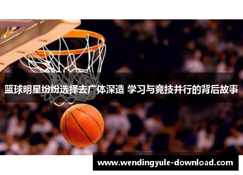 篮球明星纷纷选择去广体深造 学习与竞技并行的背后故事